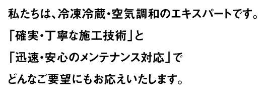 私たちは、冷凍冷蔵・空気調和のエキスパートです。「確実・丁寧な施工技術」と「迅速・安心のメンテナンス対応」でどんなご要望にもお応えいたします。